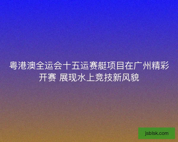 粤港澳全运会十五运赛艇项目在广州精彩开赛 展现水上竞技新风貌