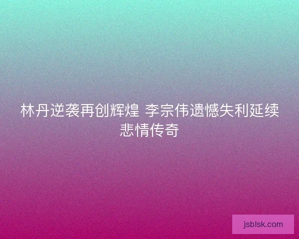 林丹逆袭再创辉煌 李宗伟遗憾失利延续悲情传奇