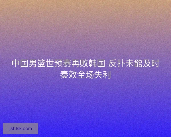 中国男篮世预赛再败韩国 反扑未能及时奏效全场失利